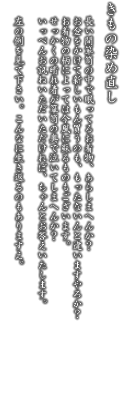 きものの染め直し。長い間箪笥の中で眠ってるお着物、あらしまへんか？お金をかけて新しいもん買うのも、もったないんと違いますやろか？お着物の柄によっては今風に蘇るものもございます。せっかくの一張羅が箪笥の奥で泣いてしまへんか？いっぺんお訊ねいただいただければ、ちゃんとお答えいたします。左の例を見て下さい。こんなに生き返るのもありますえ。