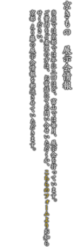 京きもの展示会情報。当店では京都・富山で年に二回位ずつ展示会を行っています。ご案内をご希望の方は、お電話にてお問い合せいただくか、こちらのフォームよりお知らせください。京都 えり藤の展示会情報を郵送させていただきます。